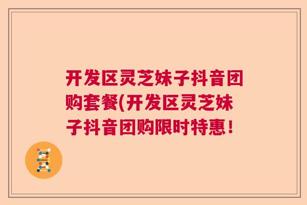 开发区灵芝妹子抖音团购套餐(开发区灵芝妹子抖音团购限时特惠! 开发区灵芝妹子抖音团购套餐(开发区灵芝妹子抖音团购限时特惠!