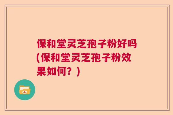 保和堂灵芝孢子粉好吗(保和堂灵芝孢子粉效果如何?) 保和堂灵芝孢子粉好吗(保和堂灵芝孢子粉效果如何?)
