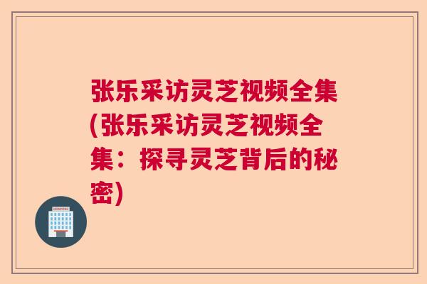 张乐采访灵芝视频全集(张乐采访灵芝视频全集:探寻灵芝背后的秘密) 张乐采访灵芝视频全集(张乐采访灵芝视频全集:探寻灵芝背后的秘密)