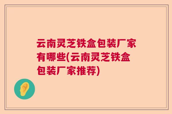 云南灵芝铁盒包装厂家有哪些(云南灵芝铁盒包装厂家推荐) 云南灵芝铁盒包装厂家有哪些(云南灵芝铁盒包装厂家推荐)