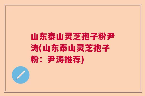 山东泰山灵芝孢子粉尹涛(山东泰山灵芝孢子粉：尹涛推荐)