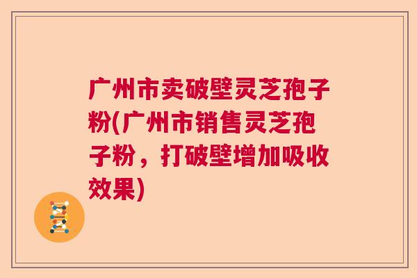 广州市卖破壁灵芝孢子粉(广州市销售灵芝孢子粉，打破壁增加吸收效果)