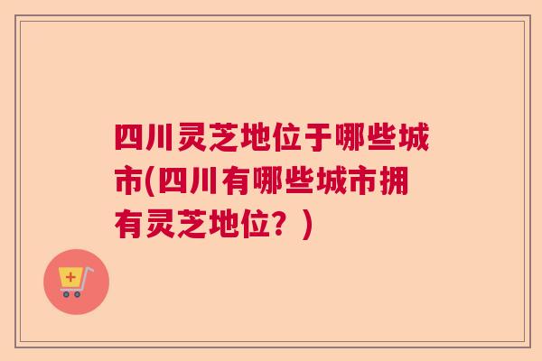 四川灵芝地位于哪些城市(四川有哪些城市拥有灵芝地位?) 四川灵芝地位于哪些城市(四川有哪些城市拥有灵芝地位?)