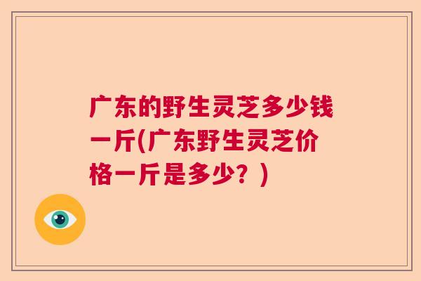 广东的野生灵芝多少钱一斤(广东野生灵芝价格一斤是多少?) 广东的野生灵芝多少钱一斤(广东野生灵芝价格一斤是多少?)