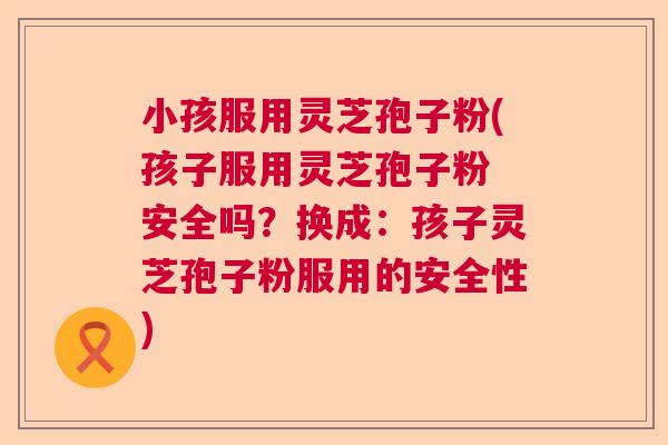 小孩服用灵芝孢子粉(孩子服用灵芝孢子粉 安全吗？换成：孩子灵芝孢子粉服用的安全性)