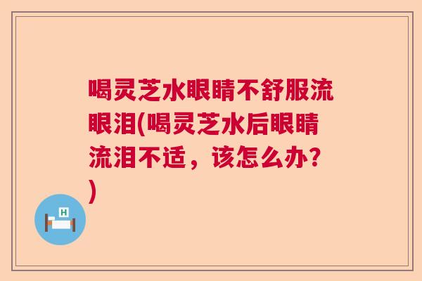 喝灵芝水眼睛不舒服流眼泪(喝灵芝水后眼睛流泪不适，该怎么办？)