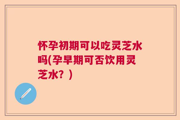 怀孕初期可以吃灵芝水吗(孕早期可否饮用灵芝水?) 怀孕初期可以吃灵芝水吗(孕早期可否饮用灵芝水?)