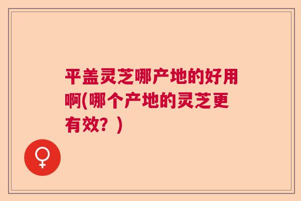 平盖灵芝哪产地的好用啊(哪个产地的灵芝更有效?) 平盖灵芝哪产地的好用啊(哪个产地的灵芝更有效?)