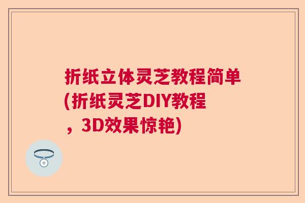 折纸立体灵芝教程简单(折纸灵芝DIY教程,3D效果惊艳) 折纸立体灵芝教程简单(折纸灵芝DIY教程,3D效果惊艳)