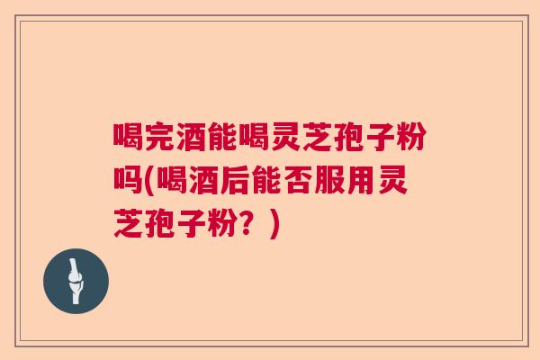 喝完酒能喝灵芝孢子粉吗(喝酒后能否服用灵芝孢子粉?) 喝完酒能喝灵芝孢子粉吗(喝酒后能否服用灵芝孢子粉?)