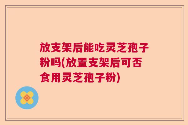 放支架后能吃灵芝孢子粉吗(放置支架后可否食用灵芝孢子粉)