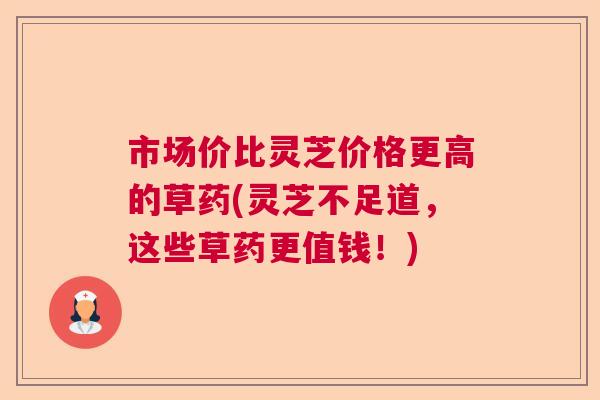 市场价比灵芝价格更高的草药(灵芝不足道,这些草药更值钱!) 市场价比灵芝价格更高的草药(灵芝不足道,这些草药更值钱!)