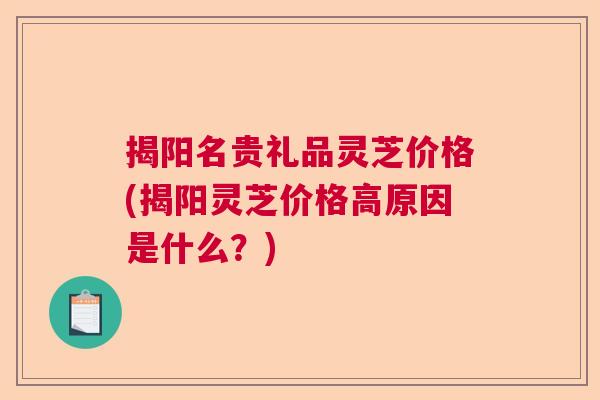 揭阳名贵礼品灵芝价格(揭阳灵芝价格高原因是什么?) 揭阳名贵礼品灵芝价格(揭阳灵芝价格高原因是什么?)