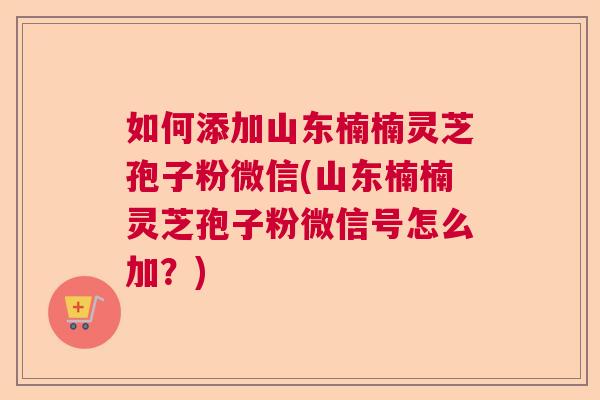 如何添加山东楠楠灵芝孢子粉微信(山东楠楠灵芝孢子粉微信号怎么加?) 如何添加山东楠楠灵芝孢子粉微信(山东楠楠灵芝孢子粉微信号怎么加?)