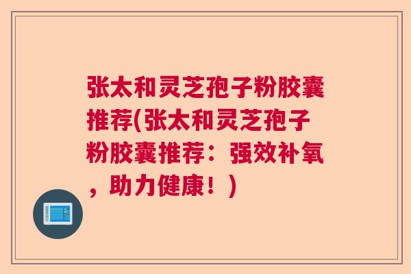 张太和灵芝孢子粉胶囊推荐(张太和灵芝孢子粉胶囊推荐:强效补氧,助力健康!) 张太和灵芝孢子粉胶囊推荐(张太和灵芝孢子粉胶囊推荐:强效补氧,助力健康!)