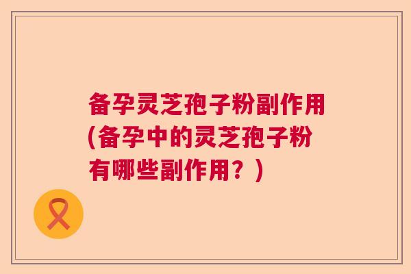 备孕灵芝孢子粉副作用(备孕中的灵芝孢子粉有哪些副作用?) 备孕灵芝孢子粉副作用(备孕中的灵芝孢子粉有哪些副作用?)