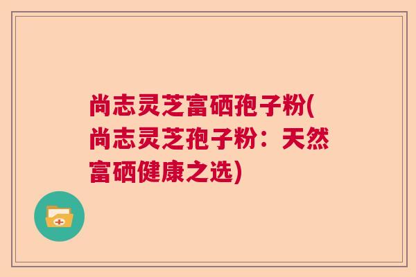 尚志灵芝富硒孢子粉(尚志灵芝孢子粉:天然富硒健康之选) 尚志灵芝富硒孢子粉(尚志灵芝孢子粉:天然富硒健康之选)