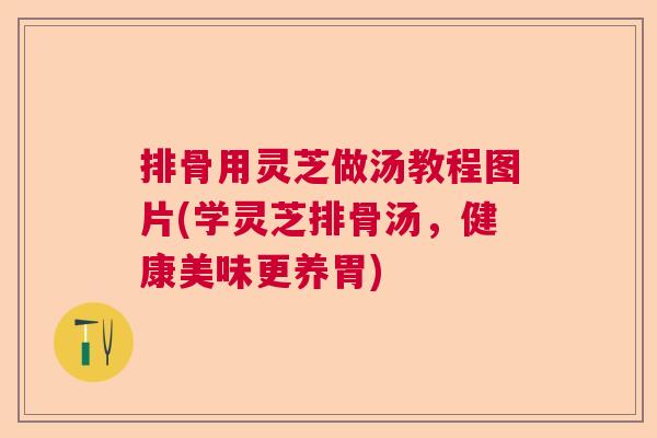 排骨用灵芝做汤教程图片(学灵芝排骨汤,健康美味更养胃) 排骨用灵芝做汤教程图片(学灵芝排骨汤,健康美味更养胃)