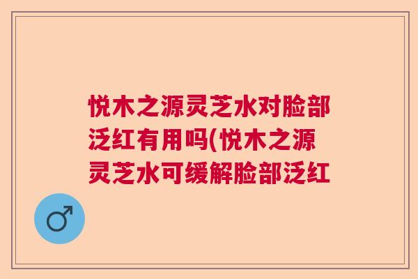 悦木之源灵芝水对脸部泛红有用吗(悦木之源灵芝水可缓解脸部泛红 悦木之源灵芝水对脸部泛红有用吗(悦木之源灵芝水可缓解脸部泛红