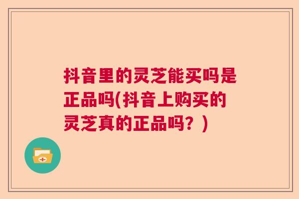 抖音里的灵芝能买吗是正品吗(抖音上购买的灵芝真的正品吗?) 抖音里的灵芝能买吗是正品吗(抖音上购买的灵芝真的正品吗?)