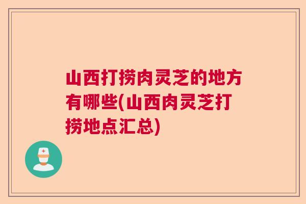山西打捞肉灵芝的地方有哪些(山西肉灵芝打捞地点汇总) 山西打捞肉灵芝的地方有哪些(山西肉灵芝打捞地点汇总)
