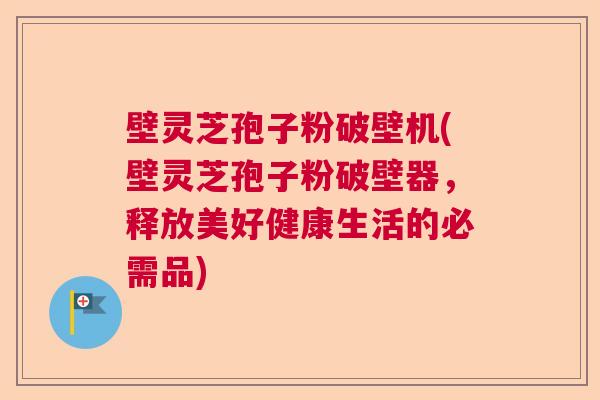 壁灵芝孢子粉破壁机(壁灵芝孢子粉破壁器,释放美好健康生活的必需品) 壁灵芝孢子粉破壁机(壁灵芝孢子粉破壁器,释放美好健康生活的必需品)