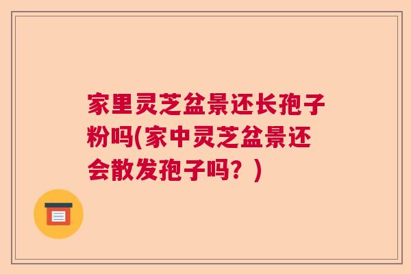 家里灵芝盆景还长孢子粉吗(家中灵芝盆景还会散发孢子吗?) 家里灵芝盆景还长孢子粉吗(家中灵芝盆景还会散发孢子吗?)