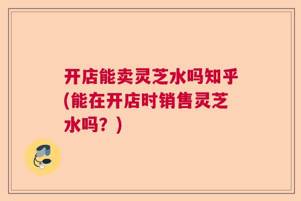 开店能卖灵芝水吗知乎(能在开店时销售灵芝水吗?) 开店能卖灵芝水吗知乎(能在开店时销售灵芝水吗?)