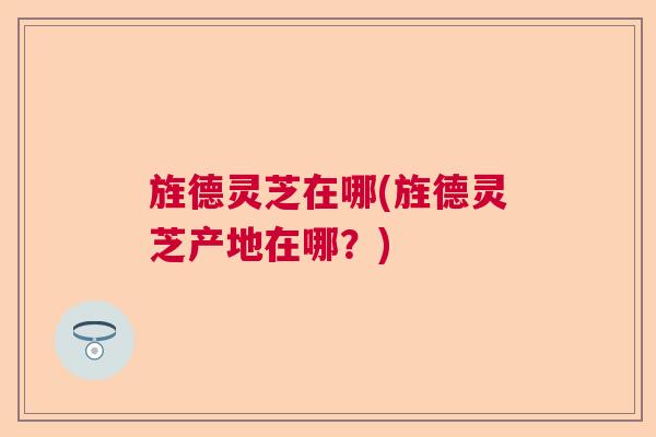 旌德灵芝在哪(旌德灵芝产地在哪？)