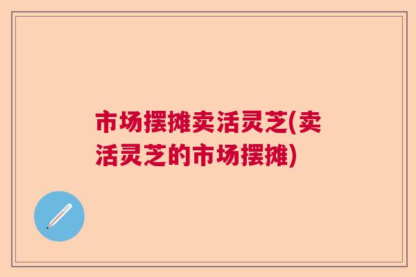 市场摆摊卖活灵芝(卖活灵芝的市场摆摊) 市场摆摊卖活灵芝(卖活灵芝的市场摆摊)