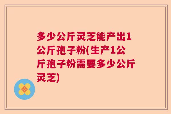 多少公斤灵芝能产出1公斤孢子粉(生产1公斤孢子粉需要多少公斤灵芝) 多少公斤灵芝能产出1公斤孢子粉(生产1公斤孢子粉需要多少公斤灵芝)