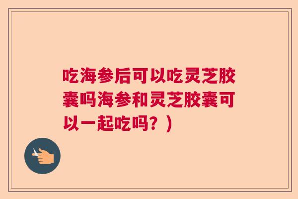 吃海参后可以吃灵芝胶囊吗海参和灵芝胶囊可以一起吃吗?) 吃海参后可以吃灵芝胶囊吗海参和灵芝胶囊可以一起吃吗?)