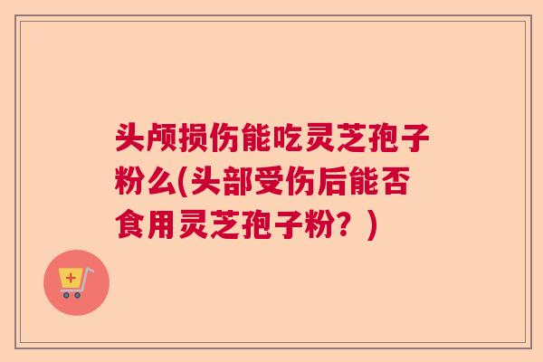 头颅损伤能吃灵芝孢子粉么(头部受伤后能否食用灵芝孢子粉?) 头颅损伤能吃灵芝孢子粉么(头部受伤后能否食用灵芝孢子粉?)
