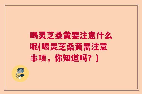 喝灵芝桑黄要注意什么呢(喝灵芝桑黄需注意事项,你知道吗?) 喝灵芝桑黄要注意什么呢(喝灵芝桑黄需注意事项,你知道吗?)