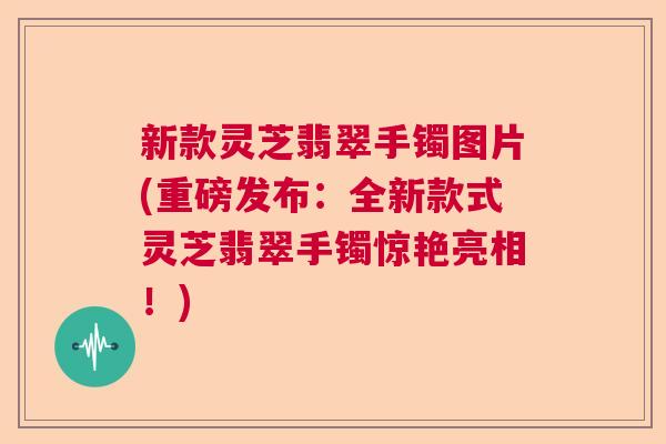新款灵芝翡翠手镯图片(重磅发布:全新款式灵芝翡翠手镯惊艳亮相!) 新款灵芝翡翠手镯图片(重磅发布:全新款式灵芝翡翠手镯惊艳亮相!)