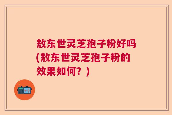 敖东世灵芝孢子粉好吗(敖东世灵芝孢子粉的效果如何?) 敖东世灵芝孢子粉好吗(敖东世灵芝孢子粉的效果如何?)