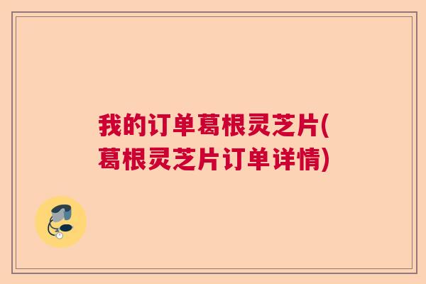 我的订单葛根灵芝片(葛根灵芝片订单详情)