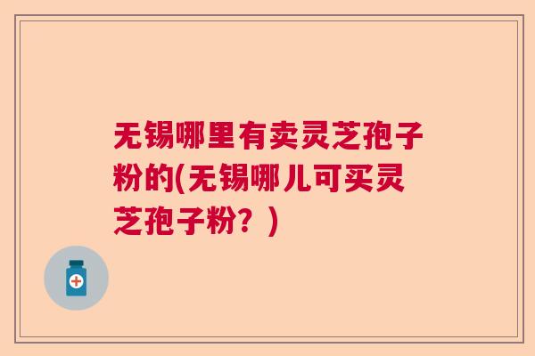 无锡哪里有卖灵芝孢子粉的(无锡哪儿可买灵芝孢子粉?) 无锡哪里有卖灵芝孢子粉的(无锡哪儿可买灵芝孢子粉?)
