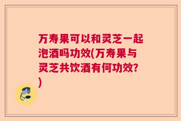 万寿果可以和灵芝一起泡酒吗功效(万寿果与灵芝共饮酒有何功效?) 万寿果可以和灵芝一起泡酒吗功效(万寿果与灵芝共饮酒有何功效?)