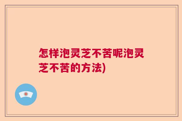 怎样泡灵芝不苦呢泡灵芝不苦的方法) 怎样泡灵芝不苦呢泡灵芝不苦的方法)