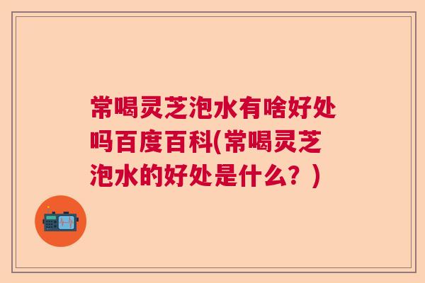 常喝灵芝泡水有啥好处吗百度百科(常喝灵芝泡水的好处是什么?) 常喝灵芝泡水有啥好处吗百度百科(常喝灵芝泡水的好处是什么?)