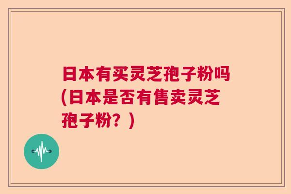 日本有买灵芝孢子粉吗(日本是否有售卖灵芝孢子粉?) 日本有买灵芝孢子粉吗(日本是否有售卖灵芝孢子粉?)