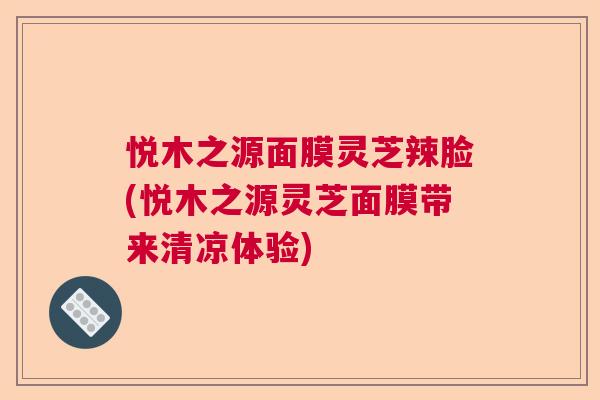 悦木之源面膜灵芝辣脸(悦木之源灵芝面膜带来清凉体验) 悦木之源面膜灵芝辣脸(悦木之源灵芝面膜带来清凉体验)