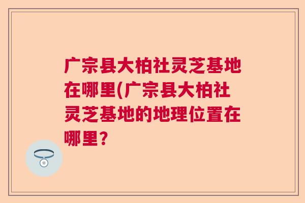 广宗县大柏社灵芝基地在哪里(广宗县大柏社灵芝基地的地理位置在哪里? 广宗县大柏社灵芝基地在哪里(广宗县大柏社灵芝基地的地理位置在哪里?