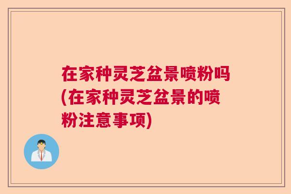 在家种灵芝盆景喷粉吗(在家种灵芝盆景的喷粉注意事项) 在家种灵芝盆景喷粉吗(在家种灵芝盆景的喷粉注意事项)