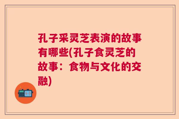 孔子采灵芝表演的故事有哪些(孔子食灵芝的故事:食物与文化的交融) 孔子采灵芝表演的故事有哪些(孔子食灵芝的故事:食物与文化的交融)