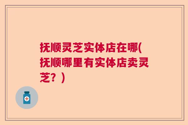 抚顺灵芝实体店在哪(抚顺哪里有实体店卖灵芝?) 抚顺灵芝实体店在哪(抚顺哪里有实体店卖灵芝?)