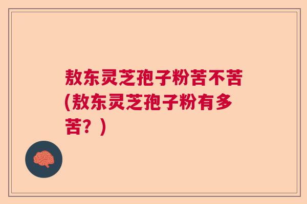 敖东灵芝孢子粉苦不苦(敖东灵芝孢子粉有多苦?) 敖东灵芝孢子粉苦不苦(敖东灵芝孢子粉有多苦?)