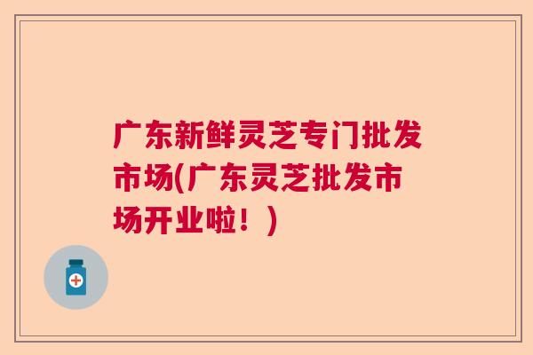 广东新鲜灵芝专门批发市场(广东灵芝批发市场开业啦!) 广东新鲜灵芝专门批发市场(广东灵芝批发市场开业啦!)