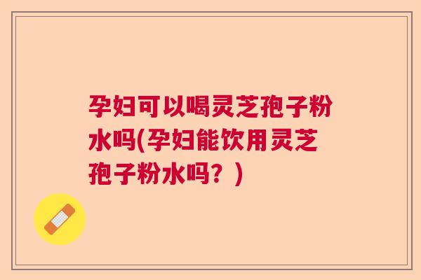 孕妇可以喝灵芝孢子粉水吗(孕妇能饮用灵芝孢子粉水吗?) 孕妇可以喝灵芝孢子粉水吗(孕妇能饮用灵芝孢子粉水吗?)